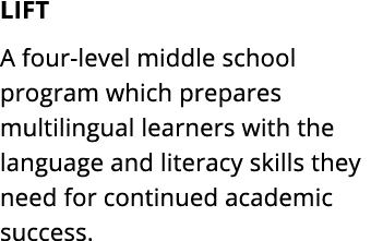 LIFT A four level middle school program which prepares multilingual learners with the language and literacy skills th...