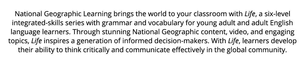 National Geographic Learning brings the world to your classroom with Life, a six level integrated skills series with ...