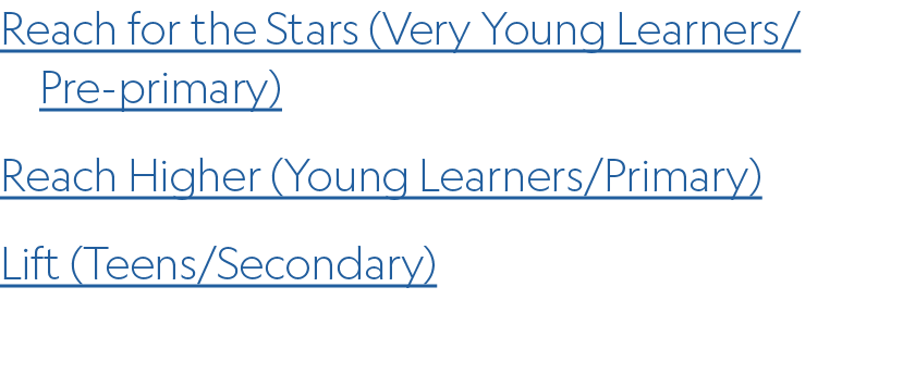 Reach for the Stars (Very Young Learners/ Pre primary) Reach Higher (Young Learners/Primary) Lift (Teens/Secondary)