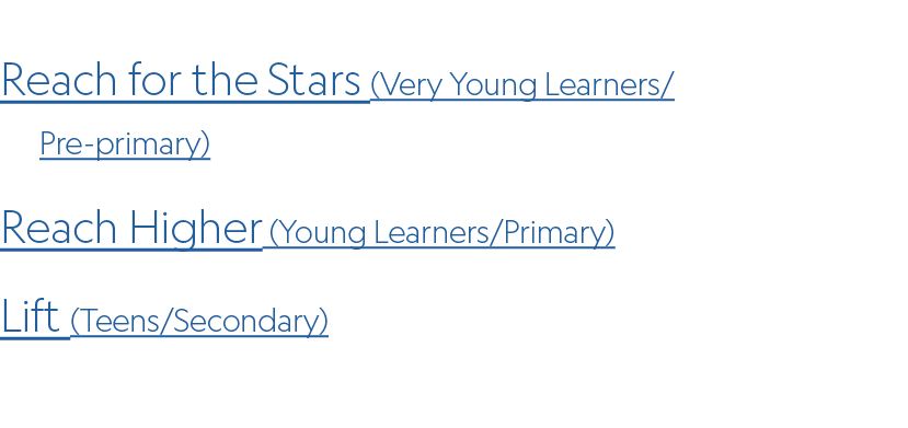 Reach for the Stars (Very Young Learners/ Pre primary) Reach Higher (Young Learners/Primary) Lift (Teens/Secondary)