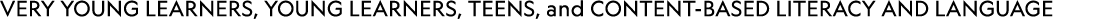 VERY YOUNG LEARNERS, YOUNG LEARNERS, TEENS, and Content based Literacy and Language