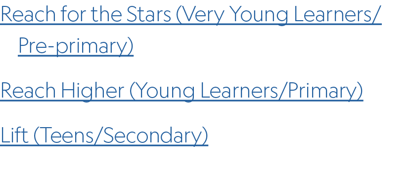 Reach for the Stars (Very Young Learners/ Pre primary) Reach Higher (Young Learners/Primary) Lift (Teens/Secondary)