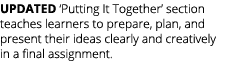 UPDATED ‘Putting It Together’ section teaches learners to prepare, plan, and present their ideas clearly and creative...