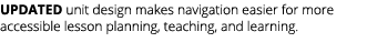 UPDATED unit design makes navigation easier for more accessible lesson planning, teaching, and learning. 