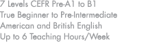 7 Levels CEFR Pre A1 to B1 True Beginner to Pre Intermediate American and British English Up to 6 Teaching Hours/Week