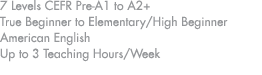 7 Levels CEFR Pre A1 to A2+ True Beginner to Elementary/High Beginner American English Up to 3 Teaching Hours/Week