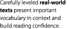 Carefully leveled real world texts present important vocabulary in context and build reading confidence.