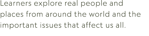 Learners explore real people and places from around the world and the important issues that affect us all.