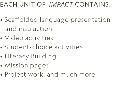 Each unit of Impact contains: • Scaffolded language presentation and instruction • Video activities • Student choice ...