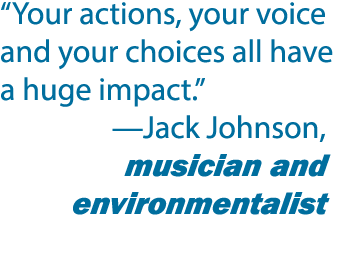 “Your actions, your voice and your choices all have a huge impact.” —Jack Johnson, musician and environmentalist