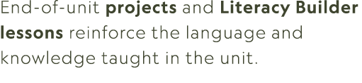 End of unit projects and Literacy Builder lessons reinforce the language and knowledge taught in the unit.