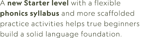 A new Starter level with a flexible phonics syllabus and more scaffolded practice activities helps true beginners bui...