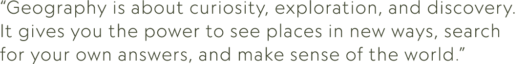 “Geography is about curiosity, exploration, and discovery. It gives you the power to see places in new ways, search f...