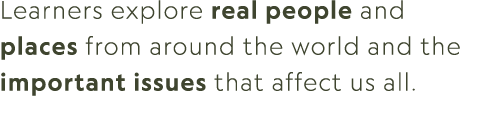 Learners explore real people and places from around the world and the important issues that affect us all.