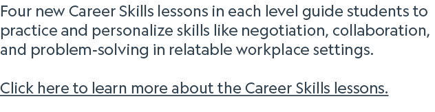 Four new Career Skills lessons in each level guide students to practice and personalize skills like negotiation, coll...