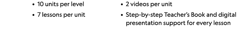• 10 units per level • 7 lessons per unit • 2 videos per unit • Step by step Teacher’s Book and digital presentation ...