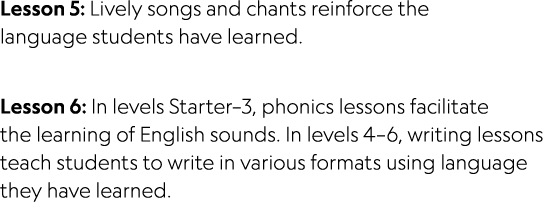 Lesson 5: Lively songs and chants reinforce the language students have learned. Lesson 6: In levels Starter–3, phonic...