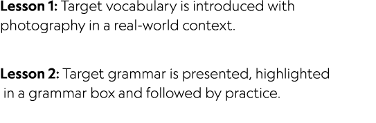 Lesson 1: Target vocabulary is introduced with photography in a real world context. Lesson 2: Target grammar is prese...