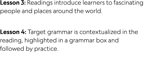 Lesson 3: Readings introduce learners to fascinating people and places around the world. Lesson 4: Target grammar is ...