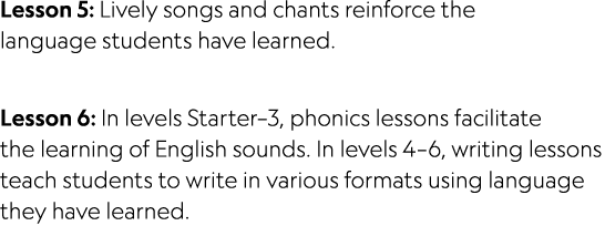 Lesson 5: Lively songs and chants reinforce the language students have learned. Lesson 6: In levels Starter–3, phonic...