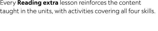 Every Reading extra lesson reinforces the content taught in the units, with activities covering all four skills.