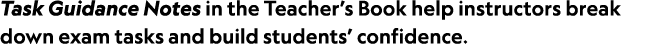 Task Guidance Notes in the Teacher’s Book help instructors break down exam tasks and build students’ confidence. 