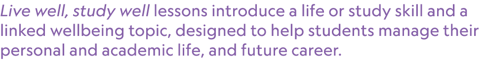 Live well, study well lessons introduce a life or study skill and a linked wellbeing topic, designed to help students...
