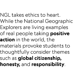  NGL takes ethics to heart. While the National Geographic Explorers are living examples of real people taking positiv...