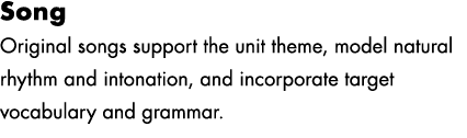 Song Original songs support the unit theme, model natural rhythm and intonation, and incorporate target vocabulary an...