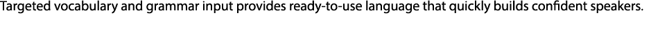 Targeted vocabulary and grammar input provides ready to use language that quickly builds confident speakers. 