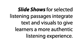 Slide Shows for selected listening passages integrate text and visuals to give learners a more authentic listening ex   