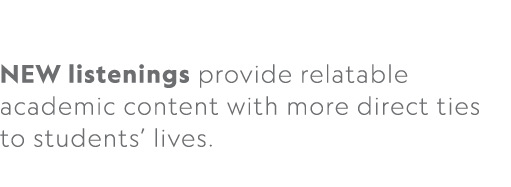  NEW listenings provide relatable academic content with more direct ties to students’ lives. 