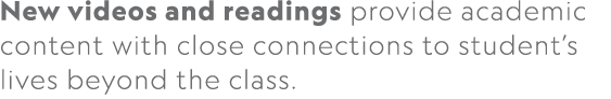 New videos and readings provide academic content with close connections to student’s lives beyond the class.