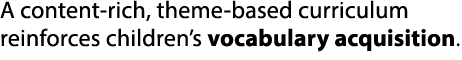 A content rich, theme based curriculum reinforces children’s vocabulary acquisition.