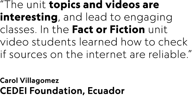 “The unit topics and videos are interesting, and lead to engaging classes. In the Fact or Fiction unit video students...