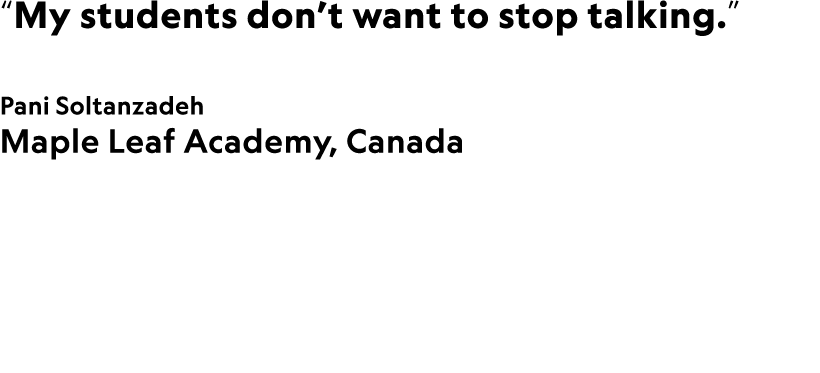 “My students don’t want to stop talking.” Pani Soltanzadeh Maple Leaf Academy, Canada 