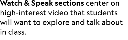 Watch & Speak sections center on high interest video that students will want to explore and talk about in class. 