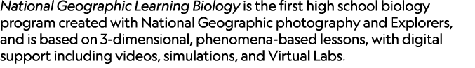 National Geographic Learning Biology is the first high school biology program created with National Geographic photog...