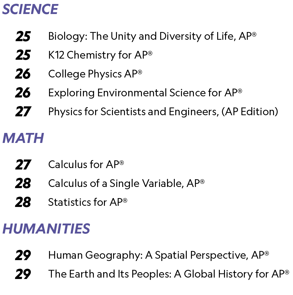 SCIENCE,,,25,Biology: The Unity and Diversity of Life, AP®,25,K12 Chemistry for AP®,26,College Physics AP®,26,Explori...