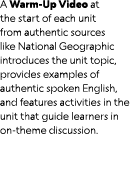 A Warm Up Video at the start of each unit from authentic sources like National Geographic introduces the unit topic, ...