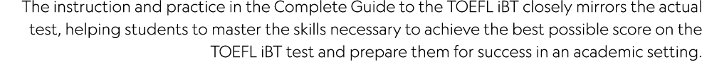 The instruction and practice in the Complete Guide to the TOEFL iBT closely mirrors the actual test, helping students   