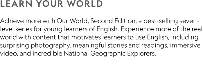 LEARN YOUR WORLD Achieve more with Our World, Second Edition, a best-selling seven-level series for young learners of   