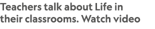 Teachers talk about Life in their classrooms. Watch video
