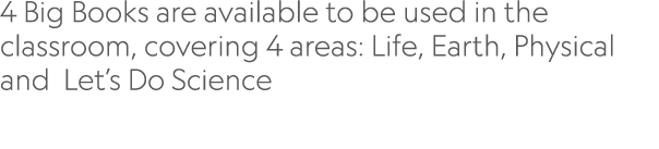 4 Big Books are available to be used in the classroom, covering 4 areas: Life, Earth, Physical and Let’s Do Science