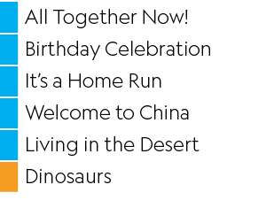 ,All Together Now  ,,Birthday Celebration,,It s a Home Run,,Welcome to China,,Living in the Desert,,Dinosaurs