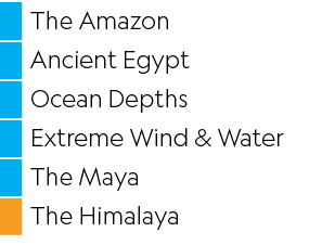 ,The Amazon,,Ancient Egypt,,Ocean Depths,,Extreme Wind & Water,,The Maya,,The Himalaya
