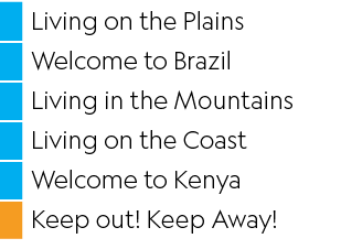,Living on the Plains,,Welcome to Brazil,,Living in the Mountains,,Living on the Coast,,Welcome to Kenya,,Keep out  K   