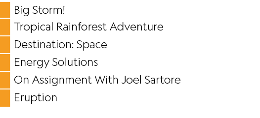 ,Big Storm ,,Tropical Rainforest Adventure,,Destination: Space,,Energy Solutions,,On Assignment With Joel Sartore,,Er   