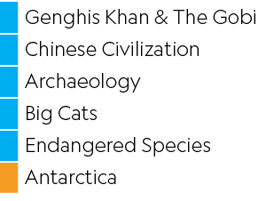 ,Genghis Khan & The Gobi,,Chinese Civilization,,Archaeology,,Big Cats,,Endangered Species,,Antarctica