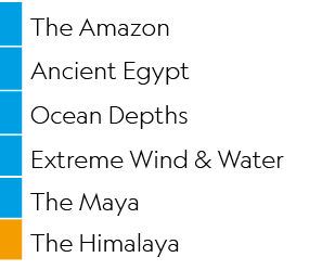 ,The Amazon,,Ancient Egypt,,Ocean Depths,,Extreme Wind & Water,,The Maya,,The Himalaya